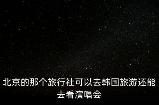 北京的那个旅行社可以去韩国旅游还能去看演唱会