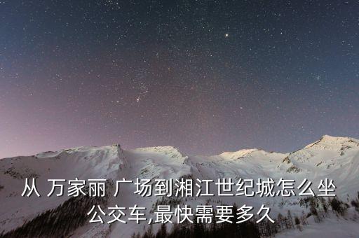 从 万家丽 广场到湘江世纪城怎么坐 公交车,最快需要多久