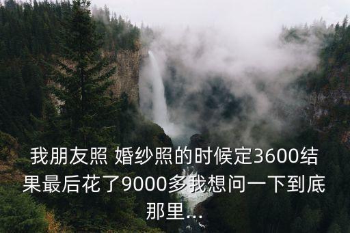我朋友照 婚纱照的时候定3600结果最后花了9000多我想问一下到底那里...