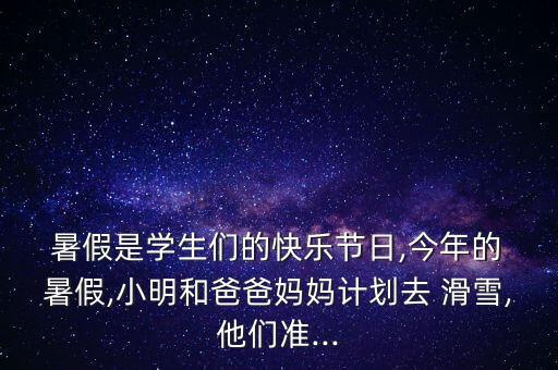  暑假是学生们的快乐节日,今年的 暑假,小明和爸爸妈妈计划去 滑雪,他们准...