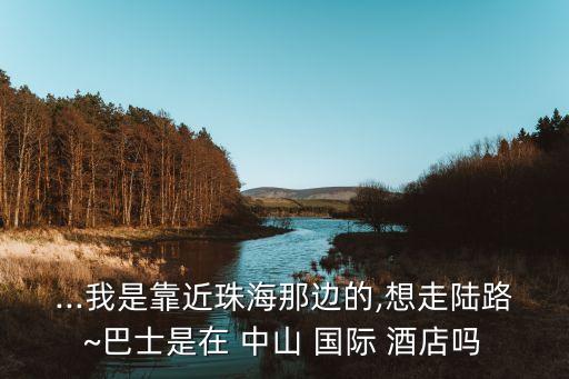 ...我是靠近珠海那边的,想走陆路~巴士是在 中山 国际 酒店吗