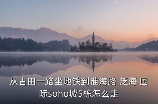 从古田一路坐地铁到淮海路 泛海 国际soho城5栋怎么走