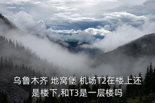 乌鲁木齐 地窝堡 机场T2在楼上还是楼下,和T3是一层楼吗