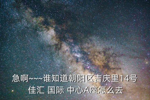 急啊~~~谁知道朝阳区吉庆里14号 佳汇 国际 中心A座怎么去
