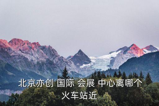  北京亦创 国际 会展 中心离哪个火车站近