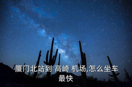  厦门北站到 高崎 机场,怎么坐车最快
