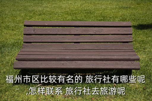 福州市区比较有名的 旅行社有哪些呢,怎样联系 旅行社去旅游呢