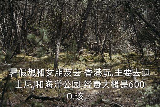 暑假想和女朋友去 香港玩,主要去迪士尼,和海洋公园,经费大概是6000.该...