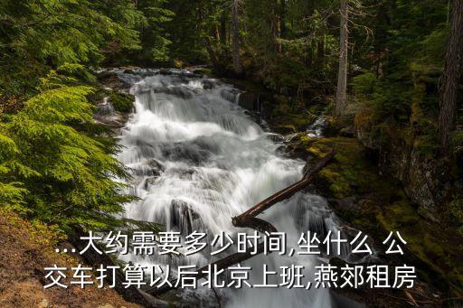 ...大约需要多少时间,坐什么 公交车打算以后北京上班,燕郊租房