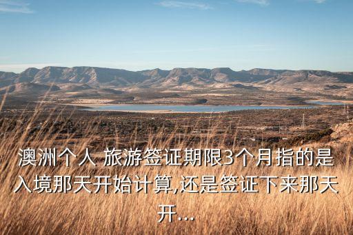 澳洲个人 旅游签证期限3个月指的是入境那天开始计算,还是签证下来那天开...