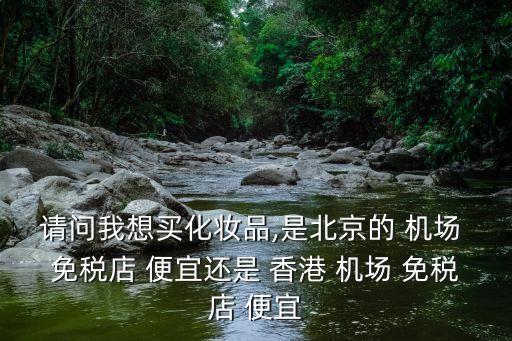 请问我想买化妆品,是北京的 机场 免税店 便宜还是 香港 机场 免税店 便宜
