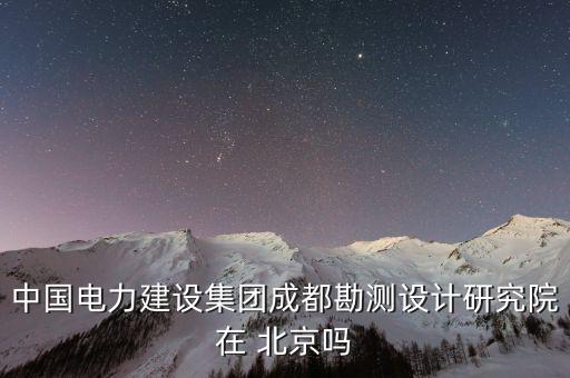 中国电力建设集团成都勘测设计研究院在 北京吗