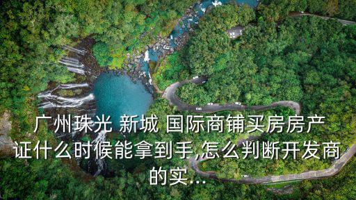  广州珠光 新城 国际商铺买房房产证什么时候能拿到手,怎么判断开发商的实...