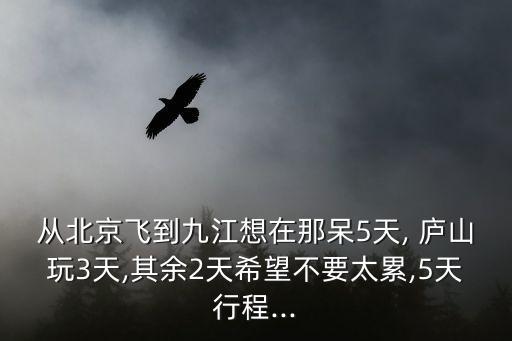 从北京飞到九江想在那呆5天, 庐山玩3天,其余2天希望不要太累,5天行程...