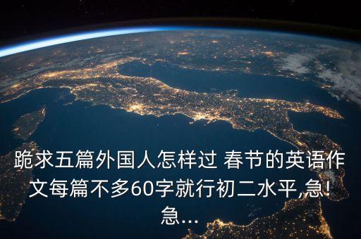 跪求五篇外国人怎样过 春节的英语作文每篇不多60字就行初二水平,急!急...