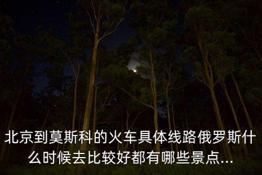 北京到莫斯科的火车具体线路俄罗斯什么时候去比较好都有哪些景点...