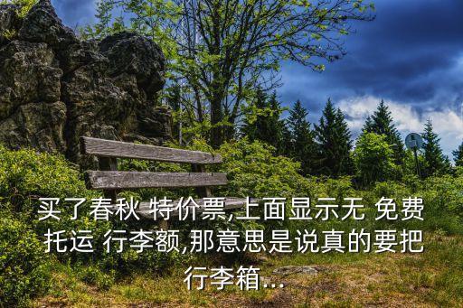 买了春秋 特价票,上面显示无 免费 托运 行李额,那意思是说真的要把 行李箱...