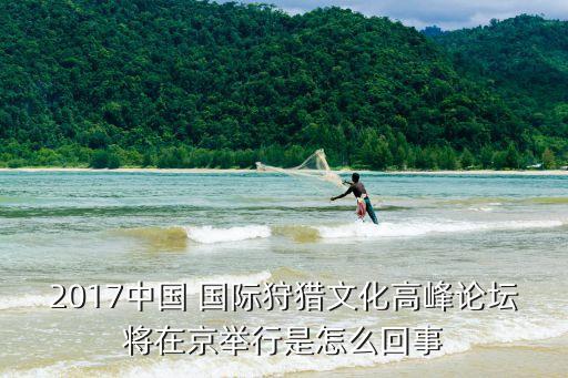 2017中国 国际狩猎文化高峰论坛将在京举行是怎么回事