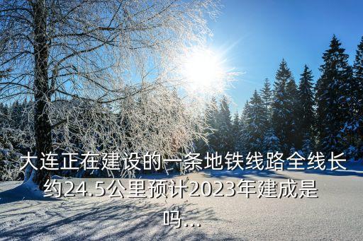  大连正在建设的一条地铁线路全线长约24.5公里预计2023年建成是吗...