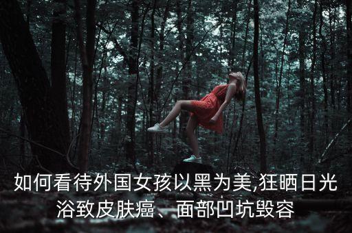 如何看待外国女孩以黑为美,狂晒日光浴致皮肤癌、面部凹坑毁容