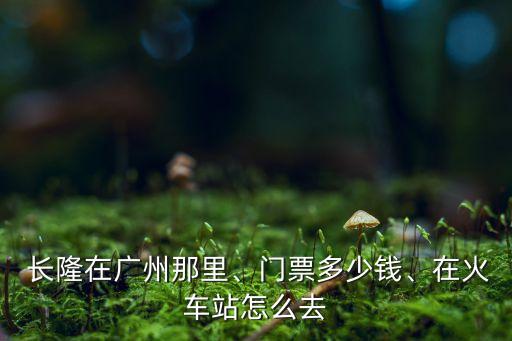  长隆在广州那里、门票多少钱、在火车站怎么去