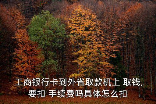  工商银行卡到外省取款机上 取钱,要扣 手续费吗具体怎么扣