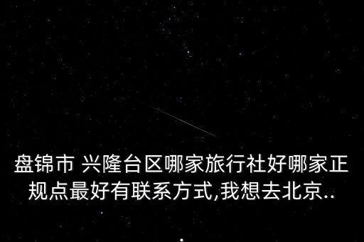 盘锦市 兴隆台区哪家旅行社好哪家正规点最好有联系方式,我想去北京...