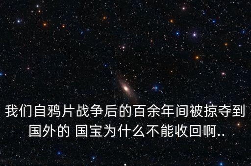 我们自鸦片战争后的百余年间被掠夺到 国外的 国宝为什么不能收回啊...