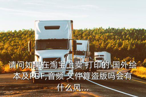请问如果在淘宝上卖 打印的 国外绘本及PDF,音频 文件算盗版吗会有什么风...
