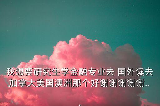 我想要研究生学金融专业去 国外读去加拿大美国澳洲那个好谢谢谢谢谢...