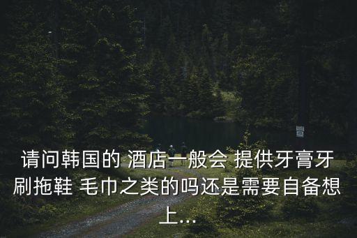请问韩国的 酒店一般会 提供牙膏牙刷拖鞋 毛巾之类的吗还是需要自备想上...