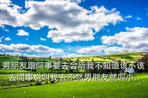 男朋友跟同事要去会所我不知道该不该去同事说叫我去不然男朋友就叫小...
