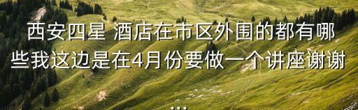  西安四星 酒店在市区外围的都有哪些我这边是在4月份要做一个讲座谢谢...