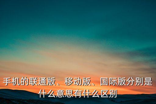 手机的联通版、移动版、国际版分别是什么意思有什么区别