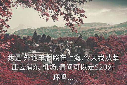 我是 外地车牌照在上海,今天我从莘庄去浦东 机场,请问可以走S20外环吗...