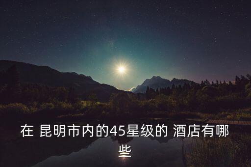 在 昆明市内的45星级的 酒店有哪些