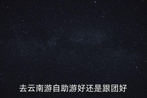 云南旅游自由行还是跟团，去云南旅游是自由行好还是跟团好