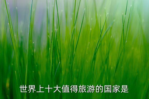 世界旅游国家排行榜前十名，世界最值得旅游的国家排名含中国