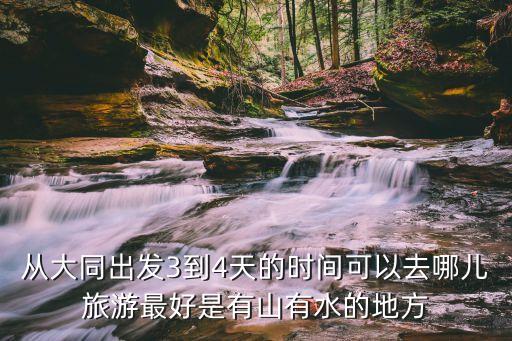 从大同出发3到4天的时间可以去哪儿旅游最好是有山有水的地方