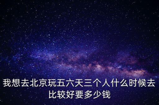 我想去北京玩五六天三个人什么时候去比较好要多少钱