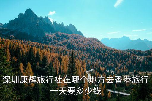 深圳康辉旅行社旅游报价，深圳康辉旅行社在哪个地方去香港旅行一天要多少钱