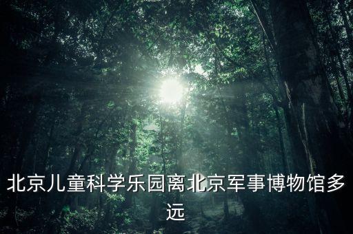 北京儿童科学乐园离北京军事博物馆多远