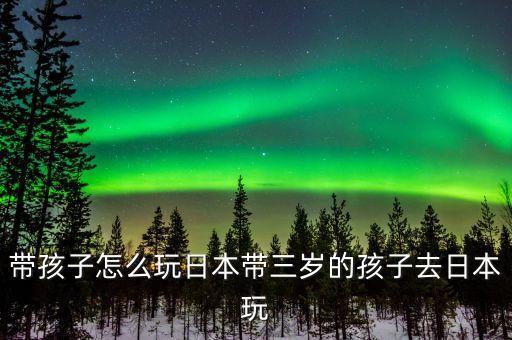 带孩子怎么玩日本带三岁的孩子去日本玩