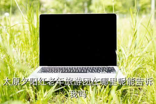 太原夕阳红老年旅游团在哪里呢能告诉我吗
