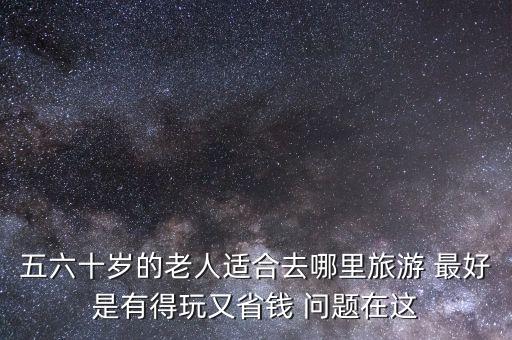 五六十岁的老人适合去哪里旅游 最好是有得玩又省钱 问题在这