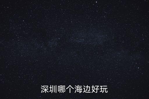 深圳去海边哪里比较好玩，深圳哪个海边好玩