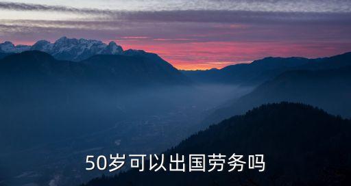 50多岁还能出国劳务吗，50岁可以出国劳务吗