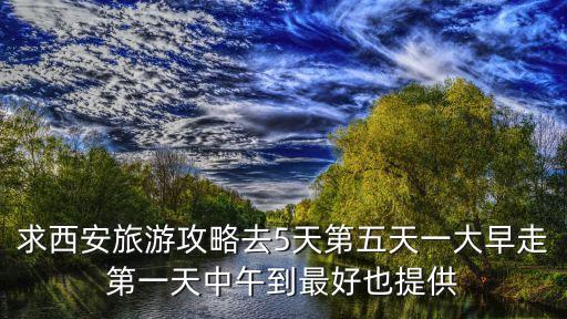 求西安旅游攻略去5天第五天一大早走第一天中午到最好也提供