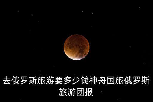 俄罗斯旅游报团多少钱，去俄罗斯旅游要多少钱神舟国旅俄罗斯旅游团报