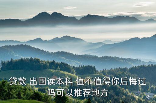 贷款 出国读本科 值不值得你后悔过吗可以推荐地方
